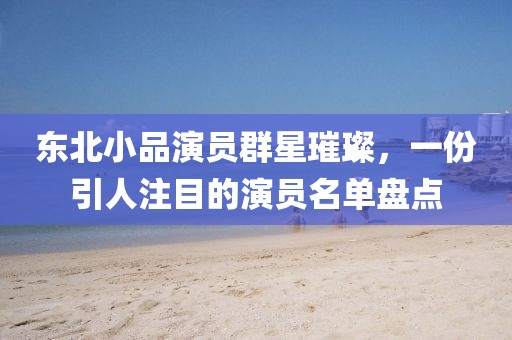 东北小品演员群星璀璨，一份引人注目的演员名单盘点