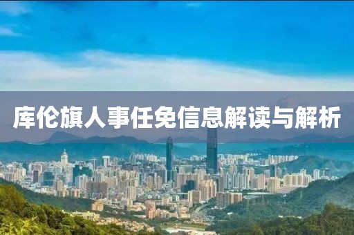 库伦旗人事任免信息解读与解析