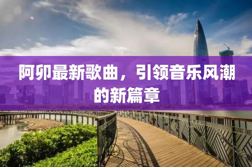 阿卯最新歌曲，引领音乐风潮的新篇章