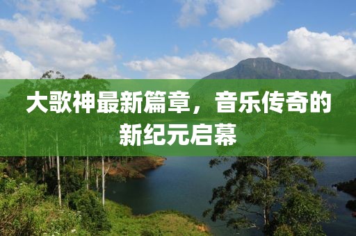 大歌神最新篇章，音乐传奇的新纪元启幕