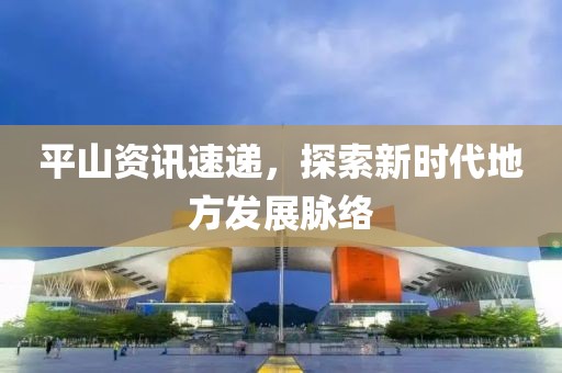 平山资讯速递，探索新时代地方发展脉络