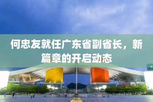 何忠友就任广东省副省长，新篇章的开启动态
