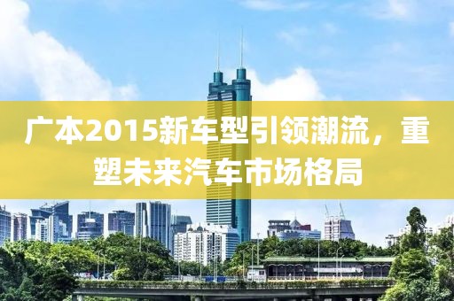 广本2015新车型引领潮流，重塑未来汽车市场格局