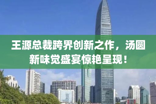 王源总裁跨界创新之作，汤圆新味觉盛宴惊艳呈现！
