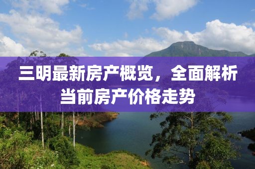 三明最新房产概览，全面解析当前房产价格走势