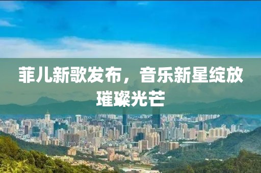 菲儿新歌发布，音乐新星绽放璀璨光芒