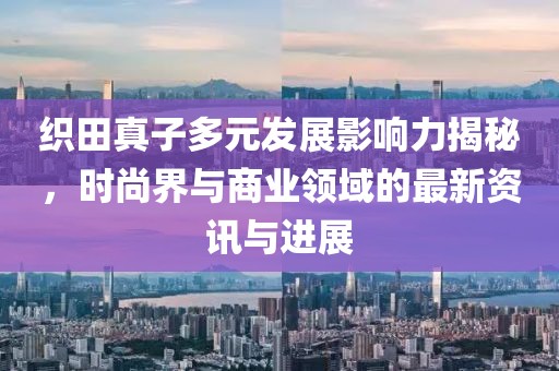 织田真子多元发展影响力揭秘，时尚界与商业领域的最新资讯与进展