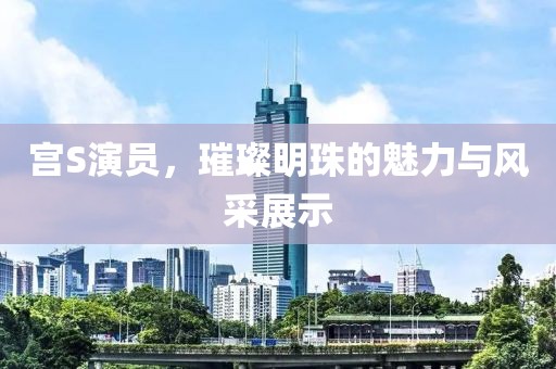 宫S演员，璀璨明珠的魅力与风采展示