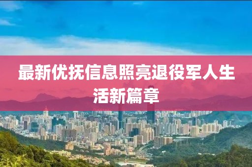 最新优抚信息照亮退役军人生活新篇章