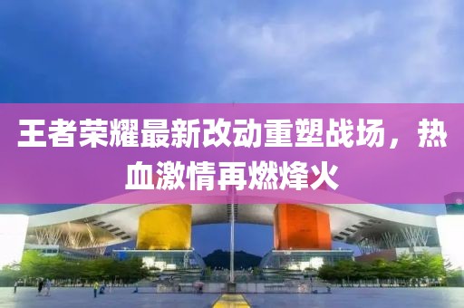 王者荣耀最新改动重塑战场，热血激情再燃烽火