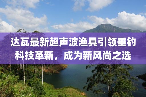 达瓦最新超声波渔具引领垂钓科技革新，成为新风尚之选