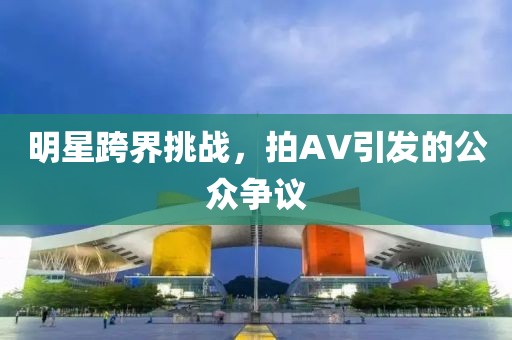明星跨界挑战，拍AV引发的公众争议