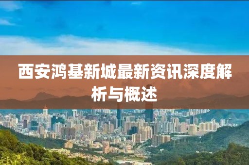 西安鸿基新城最新资讯深度解析与概述