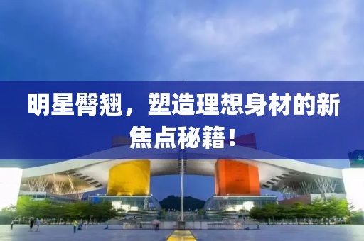 明星臀翘，塑造理想身材的新焦点秘籍！