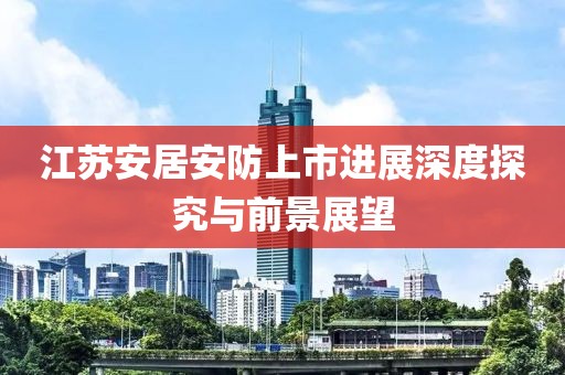江苏安居安防上市进展深度探究与前景展望