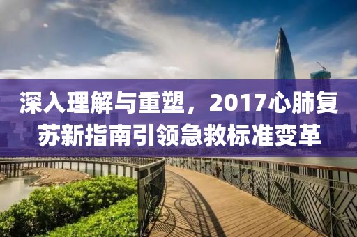 深入理解与重塑，2017心肺复苏新指南引领急救标准变革