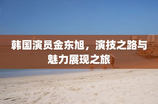 韩国演员金东旭，演技之路与魅力展现之旅