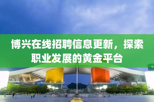 博兴在线招聘信息更新，探索职业发展的黄金平台