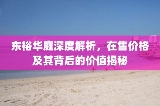东裕华庭深度解析，在售价格及其背后的价值揭秘