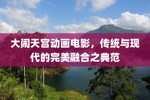 大闹天宫动画电影，传统与现代的完美融合之典范