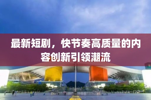 最新短剧，快节奏高质量的内容创新引领潮流