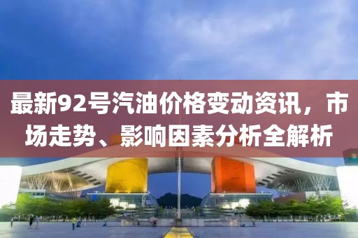 最新92号汽油价格变动资讯，市场走势、影响因素分析全解析