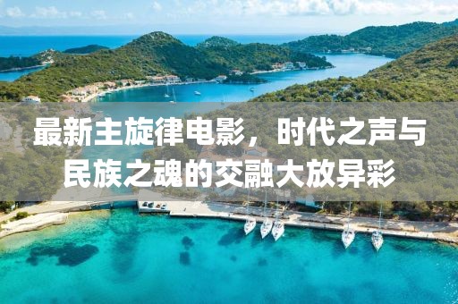 最新主旋律电影，时代之声与民族之魂的交融大放异彩