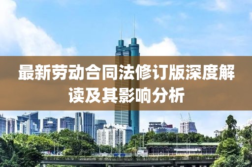 最新劳动合同法修订版深度解读及其影响分析