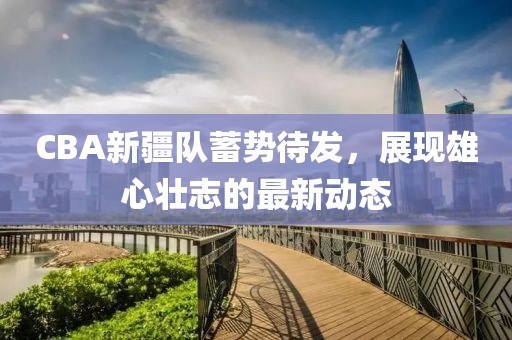 CBA新疆队蓄势待发，展现雄心壮志的最新动态
