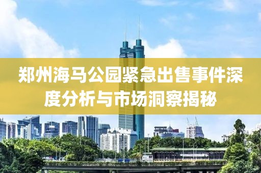 郑州海马公园紧急出售事件深度分析与市场洞察揭秘