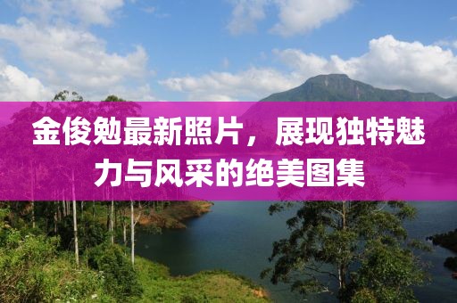 金俊勉最新照片，展现独特魅力与风采的绝美图集
