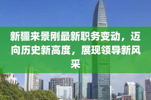 新疆来景刚最新职务变动，迈向历史新高度，展现领导新风采