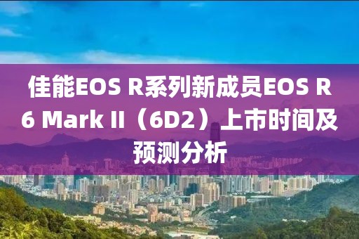 佳能EOS R系列新成员EOS R6 Mark II（6D2）上市时间及预测分析