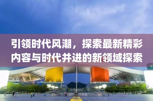 引领时代风潮，探索最新精彩内容与时代并进的新领域探索