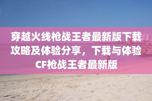 穿越火线枪战王者最新版下载攻略及体验分享，下载与体验CF枪战王者最新版
