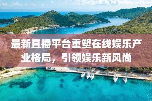 最新直播平台重塑在线娱乐产业格局，引领娱乐新风尚