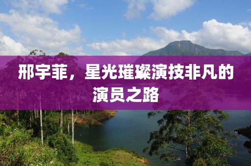 邢宇菲，星光璀璨演技非凡的演员之路