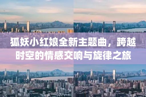 狐妖小红娘全新主题曲，跨越时空的情感交响与旋律之旅