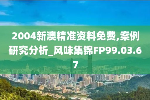 2004新澳精准资料免费,案例研究分析_风味集锦FP99.03.67