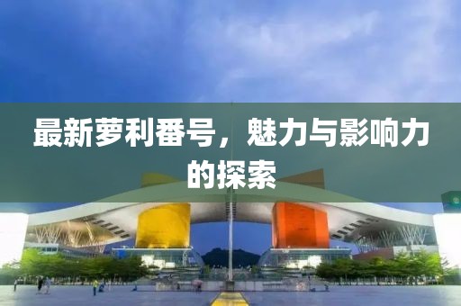 最新萝利番号，魅力与影响力的探索