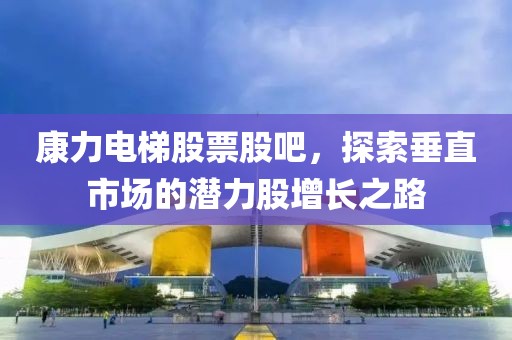 康力电梯股票股吧，探索垂直市场的潜力股增长之路