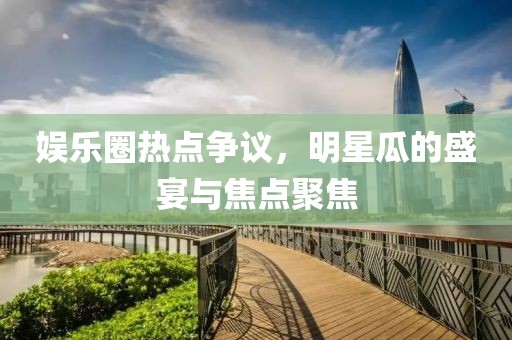 娱乐圈热点争议，明星瓜的盛宴与焦点聚焦