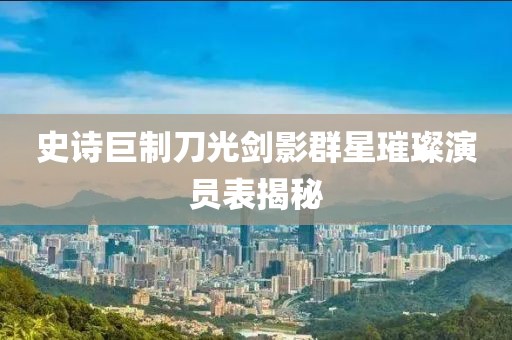 史诗巨制刀光剑影群星璀璨演员表揭秘