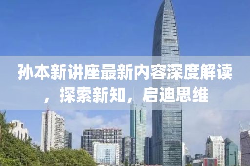 孙本新讲座最新内容深度解读，探索新知，启迪思维