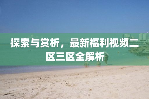 探索与赏析，最新福利视频二区三区全解析