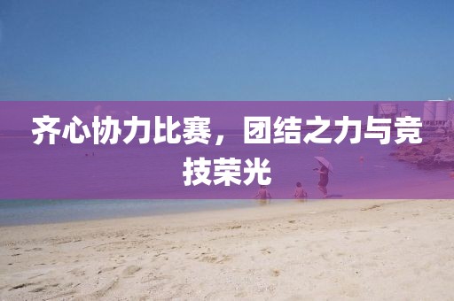 齐心协力比赛，团结之力与竞技荣光