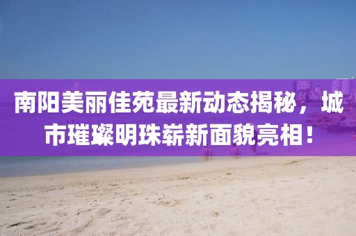 南阳美丽佳苑最新动态揭秘，城市璀璨明珠崭新面貌亮相！