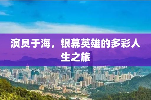 演员于海，银幕英雄的多彩人生之旅
