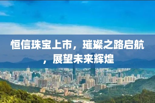 恒信珠宝上市，璀璨之路启航，展望未来辉煌