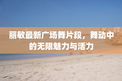 丽敏最新广场舞片段，舞动中的无限魅力与活力